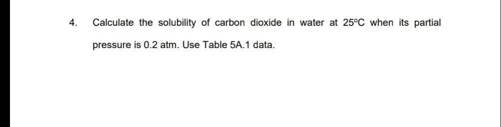 4.
Calculate the solubility of carbon dioxide in water at 25°C when its partial
pressure is 0.2 atm. Use Table 5A.1 data.