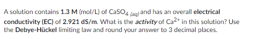 A solution contains 1.3 M (mol/L) of CaSO4 (aq) and has an overall electrical
conductivity (EC) of 2.921 dS/m. What is the activity of Ca²+ in this solution? Use
the Debye-Hückel limiting law and round your answer to 3 decimal places.