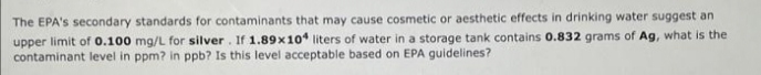 The EPA's secondary standards for contaminants that may cause cosmetic or aesthetic effects in drinking water suggest an
upper limit of 0.100 mg/L for silver. If 1.89x104 liters of water in a storage tank contains 0.832 grams of Ag, what is the
contaminant level in ppm? in ppb? Is this level acceptable based on EPA guidelines?