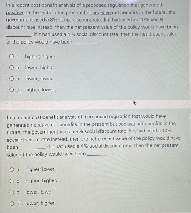 In a recent cost-benefit analysis of a proposed regulation that generated
positive net benefits in the present but negative net benefits in the future, the
government used a 8% social discount rate. If it had used an 10% social
discount rate instead, then the net present value of the policy would have been
if it had used a 4% social discount rate, then the net present value
of the policy would have been
O a. higher; higher.
O b. lower; higher.
O c. lower; lower.
O d. higher; lower.
In a recent cost-benefit analysis of a proposed regulation that would have
generated negative net benefits in the present but positive net benefits in the
future, the government used a 8% social discount rate. If it had used a 10%
social discount rate instead, then the net present value of the policy would have
; if it had used a 4% social discount rate, then the net present
been
value of the policy would have been
O a. higher; lower.
O b. higher; higher.
O c. lower; lower.
O d. lower; higher.
