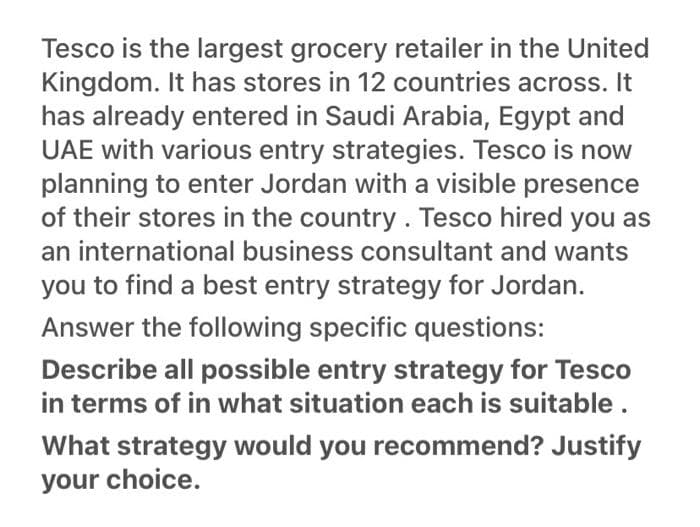 Tesco is the largest grocery retailer in the United
Kingdom. It has stores in 12 countries across. It
has already entered in Saudi Arabia, Egypt and
UAE with various entry strategies. Tesco is now
planning to enter Jordan with a visible presence
of their stores in the country. Tesco hired you as
an international business consultant and wants
you to find a best entry strategy for Jordan.
Answer the following specific questions:
Describe all possible entry strategy for Tesco
in terms of in what situation each is suitable .
What strategy would you recommend? Justify
your choice.
