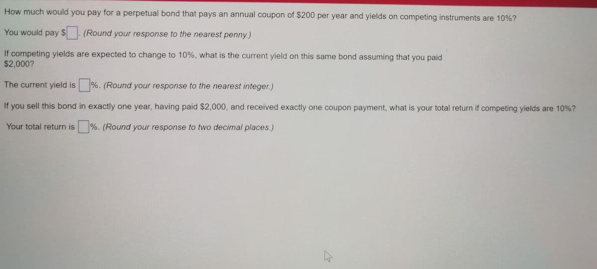 How much would you pay for a perpetual bond that pays an annual coupon of $200 per year and yields on competing instruments are 10%?
You would pay $
(Round your response to the nearest penny.)
If competing yields are expected to change to 10%, what is the current yield on this same bond assuming that you paid
$2,000?
The current yield is
%. (Round your response to the nearest integer.)
If you sell this bond in exactly one year, having paid $2,000, and received exactly one coupon payment, what is your total return if competing yields are 10%?
Your total return is
%. (Round your response to two decimal places.)
