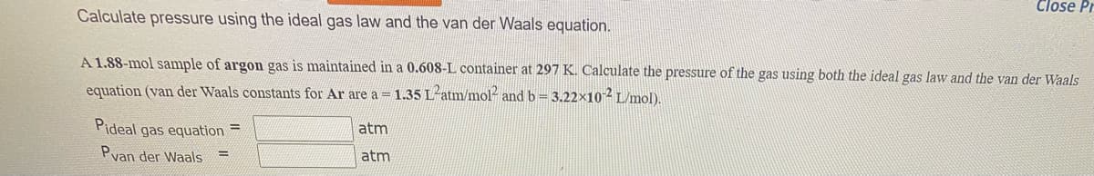 Calculate pressure using the ideal gas law and the van der Waals equation.
A 1.88-mol sample of argon gas is maintained in a 0.608-L container at 297 K. Calculate the pressure of the gas using both the ideal gas law and the van der Waals
equation (van der Waals constants for Ar are a = 1.35 L-atm/mol² and b=3.22×10-² L/mol).
Pideal gas equation=
Pvan der Waals =
Close Pr
atm
atm