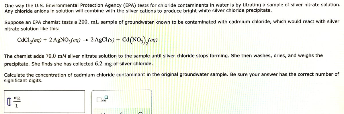One way the U.S. Environmental Protection Agency (EPA) tests for chloride contaminants in water is by titrating a sample of silver nitrate solution.
Any chloride anions in solution will combine with the silver cations to produce bright white silver chloride precipitate.
Suppose an EPA chemist tests a 200. mL sample of groundwater known to be contaminated with cadmium chloride, which would react with silver
nitrate solution like this:
CdCl,(aq) + 2 AgNO3(aq)
2 AgCl(s) +
Ca(NO,),(2q)
The chemist adds 70.0 mM silver nitrate solution to the sample until silver chloride stops forming. She then washes, dries, and weighs the
precipitate. She finds she has collected 6.2 mg of silver chloride.
Calculate the concentration of cadmium chloride contaminant in the original groundwater sample. Be sure your answer has the correct number of
significant digits.
mg
