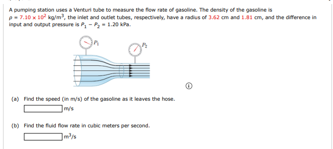 A pumping station uses a Venturi tube to measure the flow rate of gasoline. The density of the gasoline is
p = 7.10 x 102 kg/m³, the inlet and outlet tubes, respectively, have a radius of 3.62 cm and 1.81 cm, and the difference in
input and output pressure is P, - P2 = 1.20 kPa.
(a) Find the speed (in m/s) of the gasoline as it leaves the hose.
m/s
(b) Find the fluid flow rate in cubic meters per second.
]m³/s
