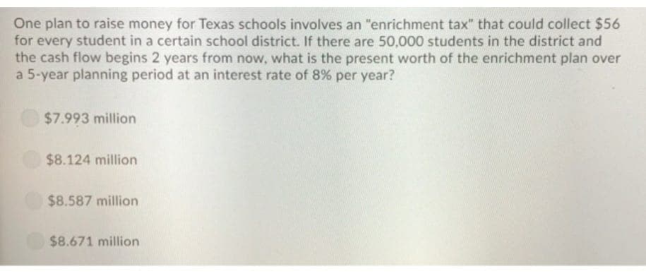 One plan to raise money for Texas schools involves an "enrichment tax" that could collect $56
for every student in a certain school district. If there are 50,000 students in the district and
the cash flow begins 2 years from now, what is the present worth of the enrichment plan over
a 5-year planning period at an interest rate of 8% per year?
$7.993 million
$8.124 million
$8.587 million
$8.671 million