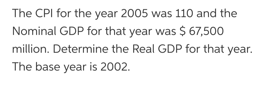 The CPI for the year 2005 was 110 and the
Nominal GDP for that year was $ 67,500
million. Determine the Real GDP for that year.
The base year is 2002.