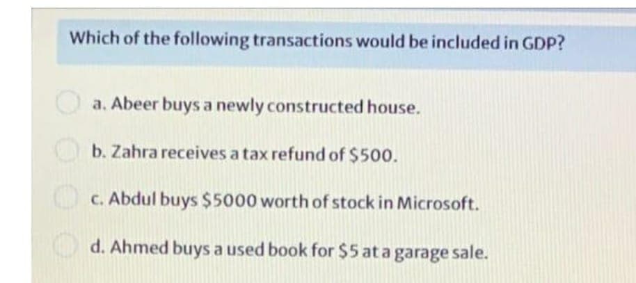 Which of the following transactions would be included in GDP?
a. Abeer buys a newly constructed house.
b. Zahra receives a tax refund of $500.
c. Abdul buys $5000 worth of stock in Microsoft.
d. Ahmed buys a used book for $5 at a garage sale.