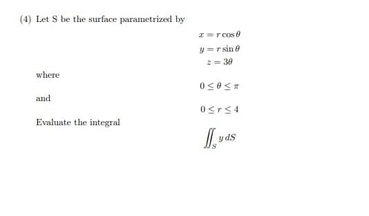 (4) Let S be the surface parametrized by
I = r cos e
y = r sin e
2 = 30
where
and
0<r< 4
Evaluate the integral
y dS
