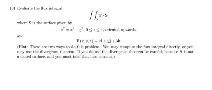(3) Evaluate the flux integral
F-S
where S is the surface given by
22 = 2? + y, 0< z< 4, oriented upwards
and
F (r, y, 2) = ri + vj + 3k
(Hint: There are two ways to do this problem. You may compute the flux integral directly, or you
may use the divergence theorem. If you do use the divergence theorem be careful, because S is not
a closed surface, and you must take that into account.)
