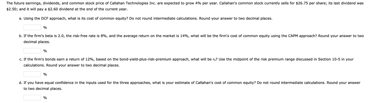The future earnings, dividends, and common stock price of Callahan Technologies Inc. are expected to grow 4% per year. Callahan's common stock currently sells for $26.75 per share; its last dividend was
$2.50; and it will pay a $2.60 dividend at the end of the current year.
a. Using the DCF approach, what is its cost of common equity? Do not round intermediate calculations. Round your answer to two decimal places.
%
b. If the firm's beta is 2.0, the risk-free rate is 8%, and the average return on the market is 14%, what will be the firm's cost of common equity using the CAPM approach? Round your answer to two
decimal places.
%
c. If the firm's bonds earn a return of 12%, based on the bond-yield-plus-risk-premium approach, what will be rs? Use the midpoint of the risk premium range discussed in Section 10-5 in your
calculations. Round your answer to two decimal places.
%
d. If you have equal confidence in the inputs used for the three approaches, what is your estimate of Callahan's cost of common equity? Do not round intermediate calculations. Round your answer
to two decimal places.
%