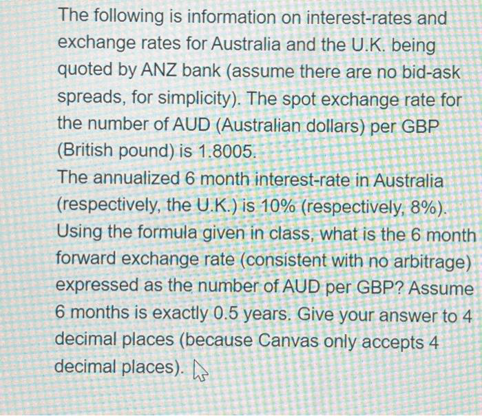The following is information on interest-rates and
exchange rates for Australia and the U.K. being
quoted by ANZ bank (assume there are no bid-ask
spreads, for simplicity). The spot exchange rate for
the number of AUD (Australian dollars) per GBP
(British pound) is 1.8005.
The annualized 6 month interest-rate in Australia
(respectively, the U.K.) is 10% (respectively, 8%).
Using the formula given in class, what is the 6 month
forward exchange rate (consistent with no arbitrage)
expressed as the number of AUD per GBP? Assume
6 months is exactly 0.5 years. Give your answer to 4
decimal places (because Canvas only accepts 4
decimal places).