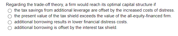Regarding the trade-off theory, a firm would reach its optimal capital structure if
the tax savings from additional leverage are offset by the increased costs of distress.
the present value of the tax shield exceeds the value of the all-equity-financed firm.
additional borrowing results in lower financial distress costs.
additional borrowing is offset by the interest tax shield.
