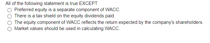All of the following statement is true EXCEPT
Preferred equity is a separate component of WACC.
There is a tax shield on the equity dividends paid.
The equity component of WACC reflects the return expected by the company's shareholders.
Market values should be used in calculating WACC.
