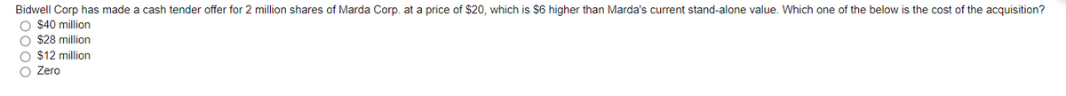 Bidwell Corp has made a cash tender offer for 2 million shares of Marda Corp. at a price of $20, which is $6 higher than Marda's current stand-alone value. Which one of the below is the cost of the acquisition?
O $40 million
O $28 million
O $12 million
O Zero
