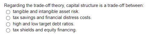 Regarding the trade-off theory, capital structure is a trade-off between:
tangible and intangible asset risk.
tax savings and financial distress costs.
high and low target debt ratios.
tax shields and equity financing.
