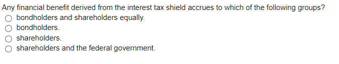 Any financial benefit derived from the interest tax shield accrues to which of the following groups?
bondholders and shareholders equally.
bondholders.
shareholders.
shareholders and the federal government.
