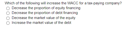Which of the following will increase the WACC for a tax-paying company?
Decrease the proportion of equity financing
Decrease the proportion of debt financing
Decrease the market value of the equity
Increase the market value of the debt

