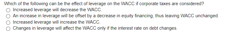 Which of the following can be the effect of leverage on the WACC if corporate taxes are considered?
Increased leverage will decrease the WACC.
An increase in leverage will be offset by a decrease in equity financing, thus leaving WACC unchanged.
Increased leverage will increase the WACC.
Changes in leverage will affect the WACC only if the interest rate on debt changes.
