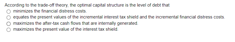 According to the trade-off theory, the optimal capital structure is the level of debt that
O minimizes the financial distress costs.
equates the present values of the incremental interest tax shield and the incremental financial distress costs.
maximizes the after-tax cash flows that are internally generated.
maximizes the present value of the interest tax shield.
