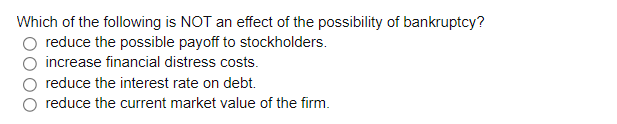 Which of the following is NOT an effect of the possibility of bankruptcy?
O reduce the possible payoff to stockholders.
increase financial distress costs.
reduce the interest rate on debt.
reduce the current market value of the firm.
