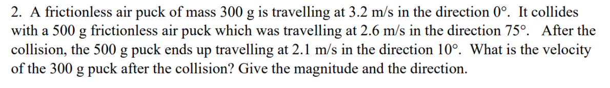 collision, the 500 g puck ends up travelling at 2.1 m/s in the direction 10º. What is the velocity
of the 300 g puck after the collision? Give the magnitude and the direction.

