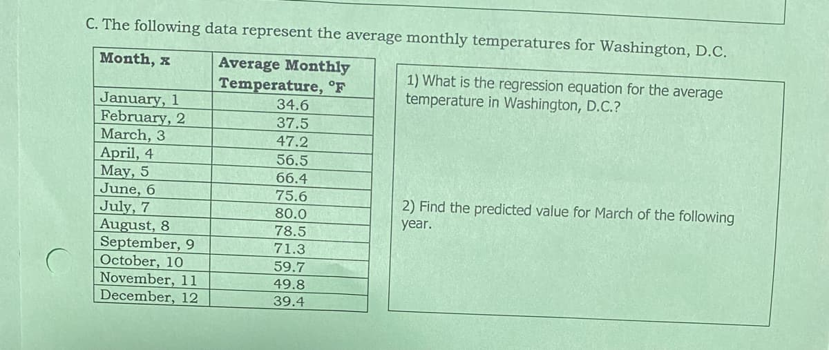 C. The following data represent the average monthly temperatures for Washington, D.C.
Month, x
Average Monthly
Temperature, °F
34.6
37.5
47.2
56.5
66.4
75.6
80.0
78.5
71.3
59.7
49.8
39.4
January, 1
February, 2
March, 3
April, 4
May, 5
June, 6
July, 7
August, 8
September, 9
October, 10
November, 11
December, 12
1) What is the regression equation for the average
temperature in Washington, D.C.?
2) Find the predicted value for March of the following
year.