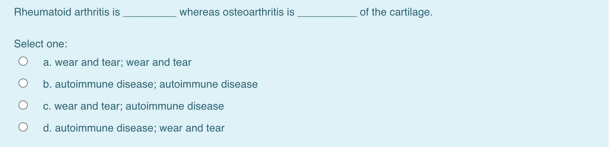 Rheumatoid arthritis is
whereas osteoarthritis is
of the cartilage.
Select one:
a. wear and tear; wear and tear
b. autoimmune disease; autoimmune disease
c. wear and tear; autoimmune disease
d. autoimmune disease; wear and tear
