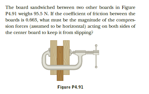 The board sandwiched between two other boards in Figure
P4.91 weighs 95.5 N. If the coefficient of friction between the
boards is 0.663, what must be the magnitude of the compres-
sion forces (assumed to be horizontal) acting on both sides of
the center board to keep it from slipping?
Figure P4.91
