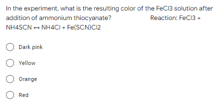 In the experiment, what is the resulting color of the FeC13 solution after
Reaction: FeCl3 +
addition of ammonium thiocyanate?
NH4SCN → NH4Cl + Fe(SCN)C12
O Dark pink
O Yellow
O Orange
O Red