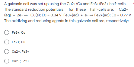 A galvanic cell was set up using the Cu2+/Cu and Fe3+/Fe2+ half-cells.
The standard reduction potentials for these half-cells are: Cu2+
(aq) + 2e → Cu(s); EO = 0.34 V Fe3+(aq) + e- → Fe2+(aq); EO = 0.77 V
The oxidizing and reducing agents in this galvanic cell are, respectively:
O Fe3+; Cu
O Fe2+; Cu
O Cu2+; Fe3+
O Cu2+; Fe2+