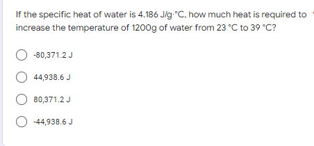 If the specific heat of water is 4.186 J/g °C, how much heat is required to
increase the temperature of 1200g of water from 23 °C to 39 °C?
O -80,371.2 J
O 44,938.6 J
O 80,371.2 J
-44,938.6 J