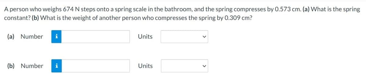 A person who weighs 674 N steps onto a spring scale in the bathroom, and the spring compresses by 0.573 cm. (a) What is the spring
constant? (b) What is the weight of another person who compresses the spring by 0.309 cm?
(a) Number i
(b) Number i
Units
Units