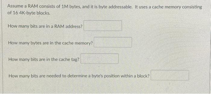 Assume a RAM consists of 1M bytes, and it is byte addressable. It uses a cache memory consisting
of 16 4K-byte blocks.
How many bits are in a RAM address?
How many bytes are in the cache memory?
How many bits are in the cache tag?
How many bits are needed to determine a byte's position within a block?