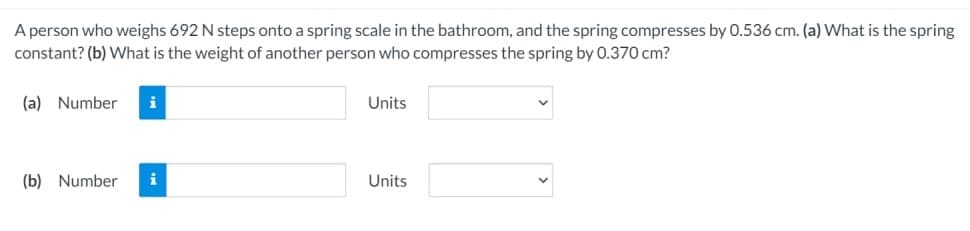 A person who weighs 692 N steps onto a spring scale in the bathroom, and the spring compresses by 0.536 cm. (a) What is the spring
constant? (b) What is the weight of another person who compresses the spring by 0.370 cm?
(a) Number i
(b) Number
i
Units
Units