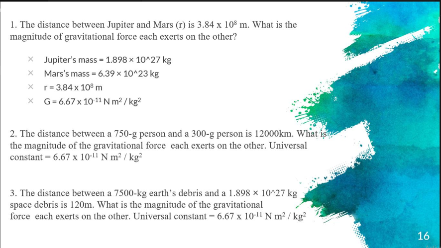 1. The distance between Jupiter and Mars (r) is 3.84 x 10° m. What is the
magnitude of gravitational force each exerts on the other?
x Jupiter's mass = 1.898 x 10^27 kg
X Mars's mass = 6.39 × 10^23 kg
x r= 3.84 x 108 m
X G= 6.67x 10-11 N m² / kg?
2. The distance between a 750-g person and a 300-g person is 12000km. What is
the magnitude of the gravitational force each exerts on the other. Universal
constant = 6.67 x 10-11 N m² / kg²
3. The distance between a 7500-kg earth’s debris and a 1.898 × 10^27 kg
space debris is 120m. What is the magnitude of the gravitational
force each exerts on the other. Universal constant = 6.67 x 10-11 N m² / kg?
16

