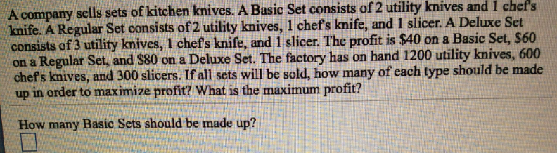A company sells sets of kitchen knives. A Basic Set consists of 2 utility knives and 1 chef's
knife. A Regular Set consists of 2 utility knives, 1 chef's knife, and 1 slicer. A Deluxe Set
consists of 3 utility knives, 1 chef's knife, and 1 slicer. The profit is $40 on a Basic Set, $60
on a Regular Set, and $80 on a Deluxe Set. The factory has on hand 1200 utility knives, 600
chef's knives, and 300 slicers. If all sets will be sold, how many of each type should be made
up in order to maximize profit? What is the maximum profit?
How many Basic Sets should be made up?