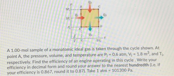 SP
2P
AT
Q1
Q=
6
D
2V,
Q
A 1.00-mol sample of a monatomic ideal gas is taken through the cycle shown. At
point A, the pressure, volume, and temperature are P₁ = 0.6 atm, V₁ = 1.8 m³, and T₁,
respectively. Find the efficiency of an engine operating in this cycle. Write your
efficiency in decimal form and round your answer to the nearest hundredth (i.e. if
your efficiency is 0.867, round it to 0.87). Take 1 atm = 101300 Pa.