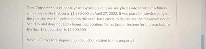 Terra Corporation, a calendar-year taxpayer, purchases and places into service machinery
with a 7-year life that costs $1,380,000 on April 27, 2022. It was placed in service early in
the year and was the only addition this year. Terra elects to depreciate the maximum under
Sec. 179 and does not apply bonus depreciation. Terra's taxable income for the year before
the Sec. 179 deduction is $1,700,000.
What is Terra's total depreciation deduction related to this property?