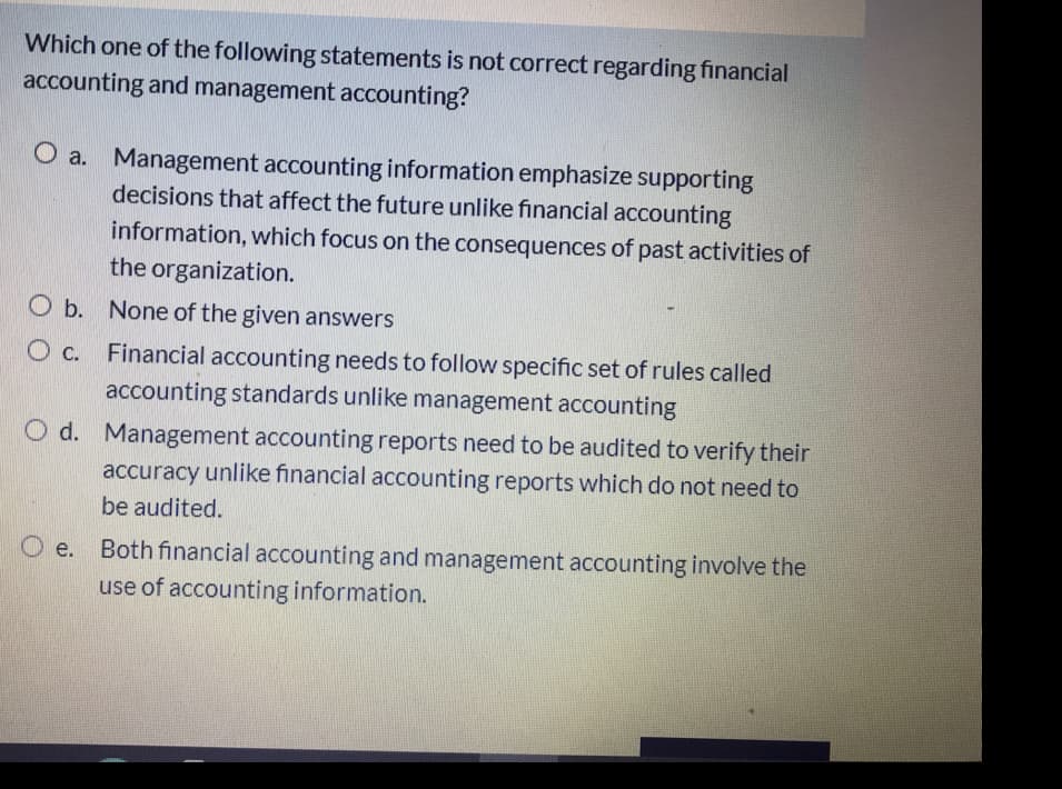 Which one of the following statements is not correct regarding financial
accounting and management accounting?
O a. Management accounting information emphasize supporting
decisions that affect the future unlike financial accounting
information, which focus on the consequences of past activities of
the organization.
O b. None of the given answers
O c. Financial accounting needs to follow specific set of rules called
accounting standards unlike management accounting
O d. Management accounting reports need to be audited to verify their
accuracy unlike financial accounting reports which do not need to
be audited.
Both financial accounting and management accounting involve the
e.
use of accounting information.
