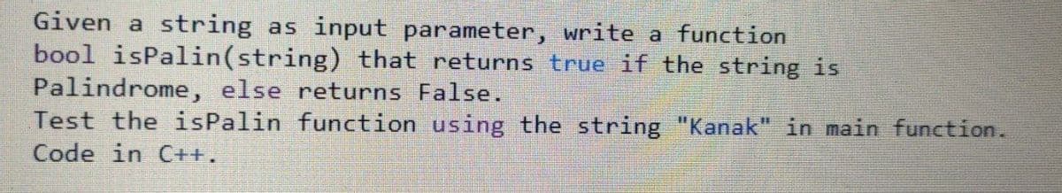 Given a string as input parameter, write a function
bool isPalin(string) that returns true if the string is
Palindrome, else returns False.
Test the isPalin function using the string "Kanak" in main function.
Code in C++,
