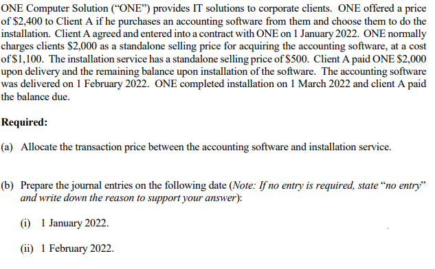 ONE Computer Solution (“ONE") provides IT solutions to corporate clients. ONE offered a price
of $2,400 to Client A if he purchases an accounting software from them and choose them to do the
installation. Client A agreed and entered into a contract with ONE on 1 January 2022. ONE normally
charges clients $2,000 as a standalone selling price for acquiring the accounting software, at a cost
of $1,100. The installation service has a standalone selling price of $500. Client A paid ONE $2,000
upon delivery and the remaining balance upon installation of the software. The accounting software
was delivered on 1 February 2022. ONE completed installation on 1 March 2022 and client A paid
the balance due.
Required:
(a) Allocate the transaction price between the accounting software and installation service.
(b) Prepare the journal entries on the following date (Note: If no entry is required, state “no entry"
and write down the reason to support your answer):
(i) 1 January 2022.
(ii) 1 February 2022.
