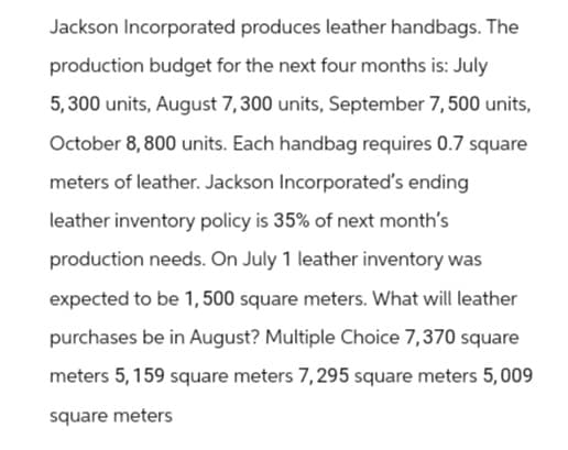Jackson Incorporated produces leather handbags. The
production budget for the next four months is: July
5,300 units, August 7,300 units, September 7, 500 units,
October 8, 800 units. Each handbag requires 0.7 square
meters of leather. Jackson Incorporated's ending
leather inventory policy is 35% of next month's
production needs. On July 1 leather inventory was
expected to be 1,500 square meters. What will leather
purchases be in August? Multiple Choice 7,370 square
meters 5, 159 square meters 7,295 square meters 5,009
square meters
