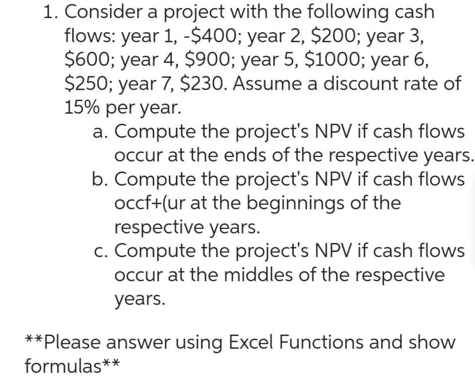 1. Consider a project with the following cash
flows: year 1, -$400; year 2, $200; year 3,
$600; year 4, $900; year 5, $1000; year 6,
$250; year 7, $230. Assume a discount rate of
15% per year.
a. Compute the project's NPV if cash flows
occur at the ends of the respective years.
b. Compute the project's NPV if cash flows
occf+(ur at the beginnings of the
respective years.
c. Compute the project's NPV if cash flows
occur at the middles of the respective
years.
**Please answer using Excel Functions and show
formulas**