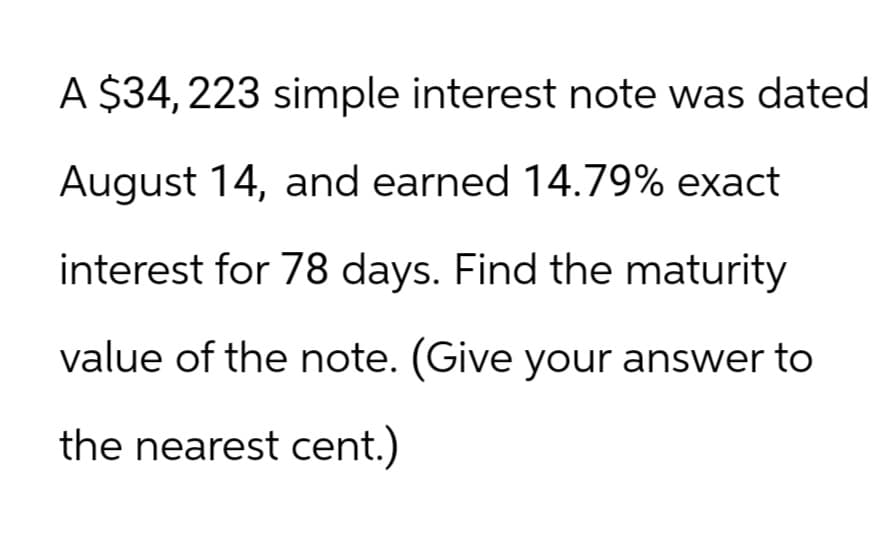 A $34, 223 simple interest note was dated
August 14, and earned 14.79% exact
interest for 78 days. Find the maturity
value of the note. (Give your answer to
the nearest cent.)