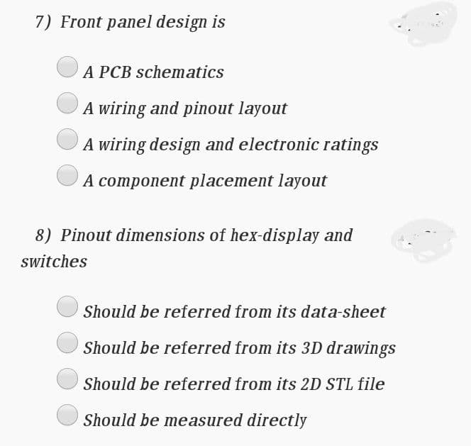 7) Front panel design is
A PCB schematics
A wiring and pinout layout
A wiring design and electronic ratings
A component placement layout
8) Pinout dimensions of hex-display and
switches
Should be referred from its data-sheet
Should be referred from its 3D drawings
Should be referred from its 2D STL file
Should be measured directly
