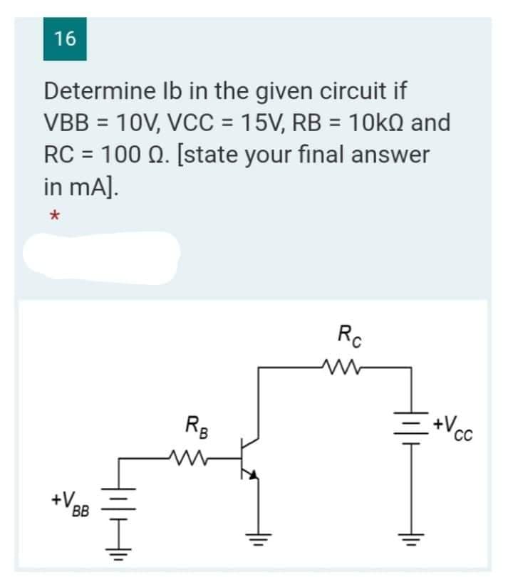 16
Determine
lb in the given circuit if
VBB = 10V, VCC = 15V, RB = 10k and
RC = 100 Q. [state your final answer
in mA].
*
Rc
RB
+VBB
+Vcc
CC