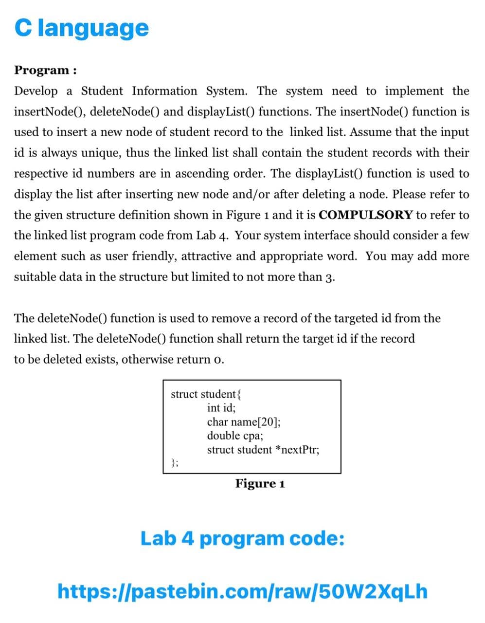 C language
Program :
Develop a Student Information System. The system need to implement the
insertNode(), deleteNode() and displayList() functions. The insertNode() function is
used to insert a new node of student record to the linked list. Assume that the input
id is always unique, thus the linked list shall contain the student records with their
respective id numbers are in ascending order. The displayList() function is used to
display the list after inserting new node and/or after deleting a node. Please refer to
the given structure definition shown in Figure 1 and it is COMPULSORY to refer to
the linked list program code from Lab 4. Your system interface should consider a few
element such as user friendly, attractive and appropriate word. You may add more
suitable data in the structure but limited to not more than 3.
The deleteNode() function is used to remove a record of the targeted id from the
linked list. The deleteNode() function shall return the target id if the record
to be deleted exists, otherwise return o.
struct student{
int id;
char name[20];
double cpa;
struct student *nextPtr3;
};
Figure 1
Lab 4 program code:
https://pastebin.com/raw/50W2XqLh
