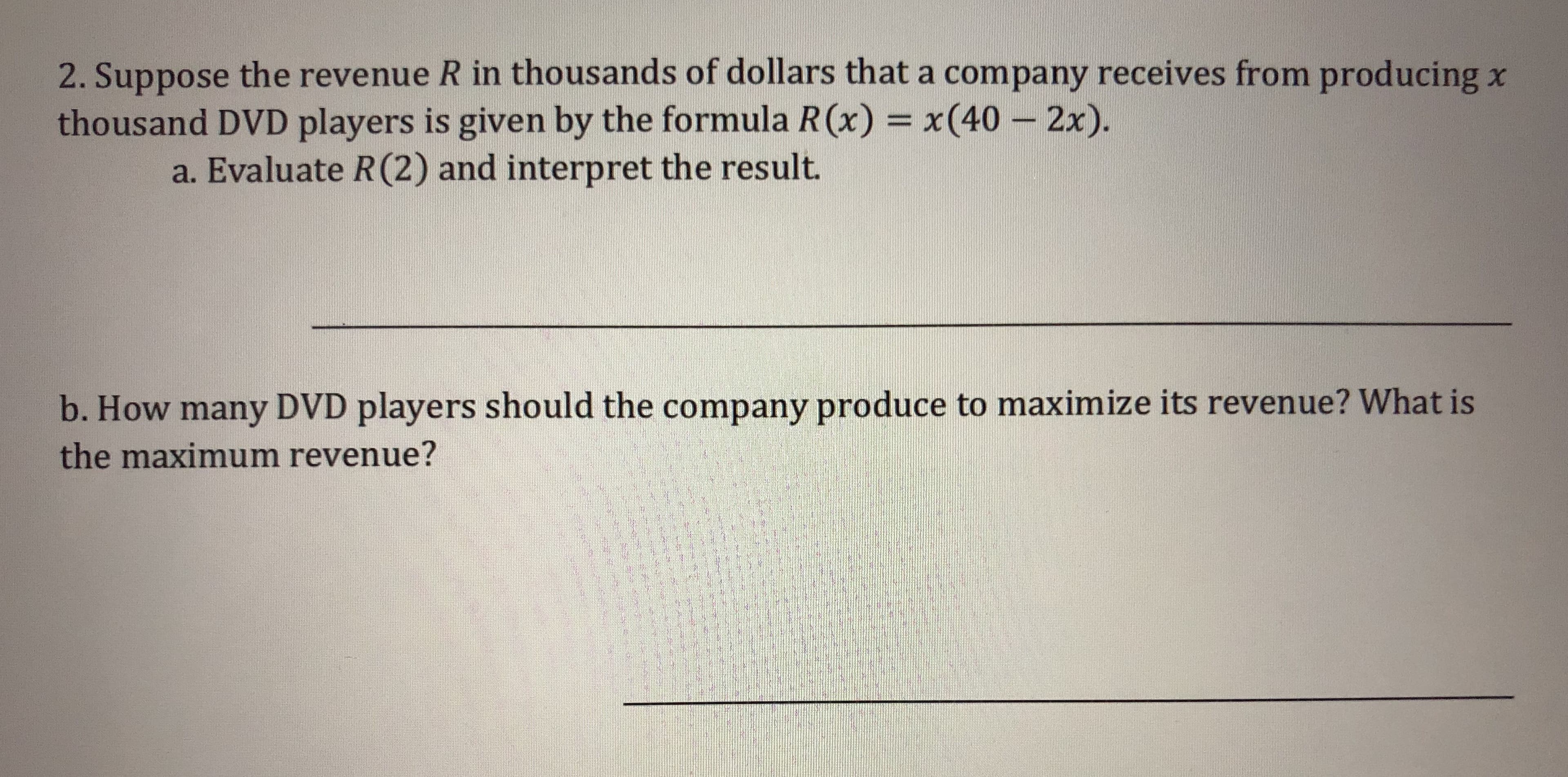 2. Suppose the revenue R in thousands of dollars that a company receives from producing x
thousand DVD players is given by the formula R(x) x(40 -2x).
a. Evaluate R(2) and interpret the result.
b. How many DVD players should the company produce to maximize its revenue? What is
the maximum revenue?
