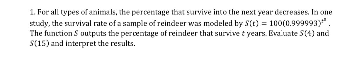 1. For all types of animals, the percentage that survive into the next year decreases. In one
study, the survival rate of a sample of reindeer was modeled by S(t)100(0.999993)
The function S outputs the percentage of reindeer that survive t years. Evaluate S(4) and
S(15) and interpret the results
